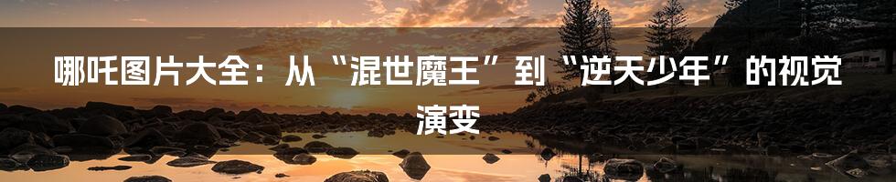 哪吒图片大全：从“混世魔王”到“逆天少年”的视觉演变