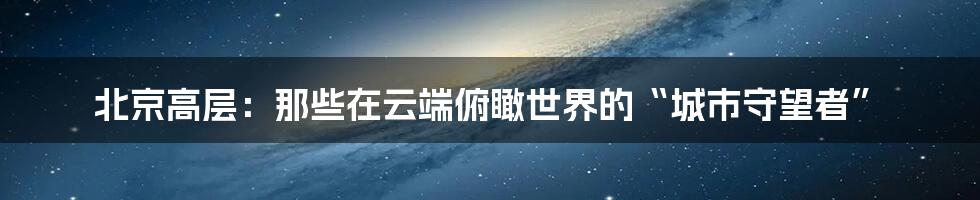 北京高层:那些在云端俯瞰世界的“城市守望者”