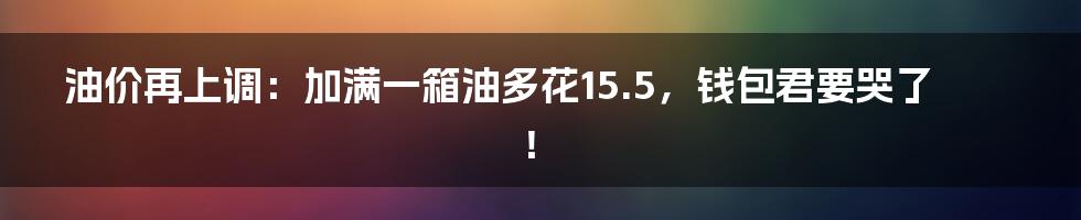 油价再上调：加满一箱油多花15.5，钱包君要哭了！