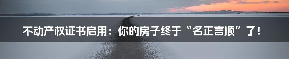 不动产权证书启用:你的房子终于“名正言顺”了!