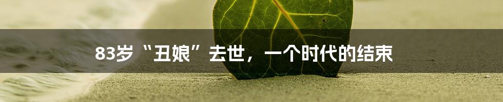 83岁“丑娘”去世，一个时代的结束