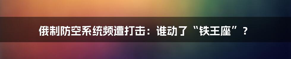 俄制防空系统频遭打击:谁动了“铁王座”?