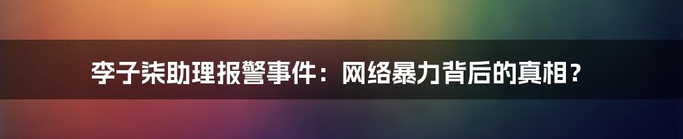 李子柒助理报警事件:网络暴力背后的真相?