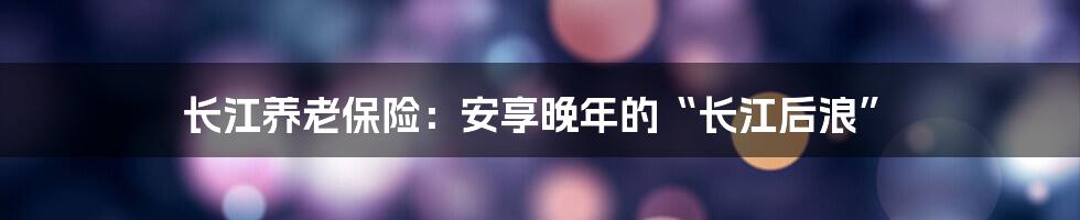 长江养老保险:安享晚年的“长江后浪”
