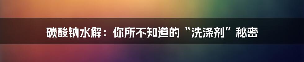 碳酸钠水解:你所不知道的“洗涤剂”秘密