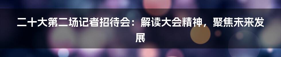 二十大第二场记者招待会:解读大会精神,聚焦未来发展
