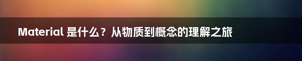 Material 是什么?从物质到概念的理解之旅