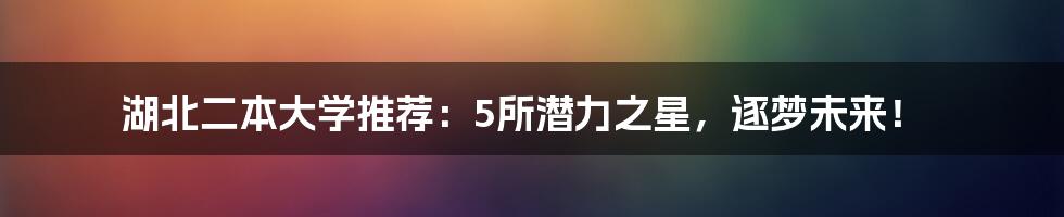 湖北二本大学推荐:5所潜力之星,逐梦未来!