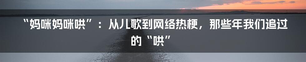 “妈咪妈咪哄”:从儿歌到网络热梗,那些年我们追过的“哄”