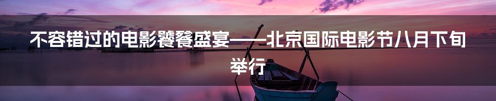不容错过的电影饕餮盛宴——北京国际电影节八月下旬举行