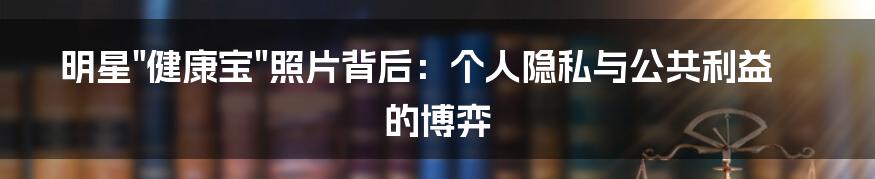 明星"健康宝"照片背后:个人隐私与公共利益的博弈