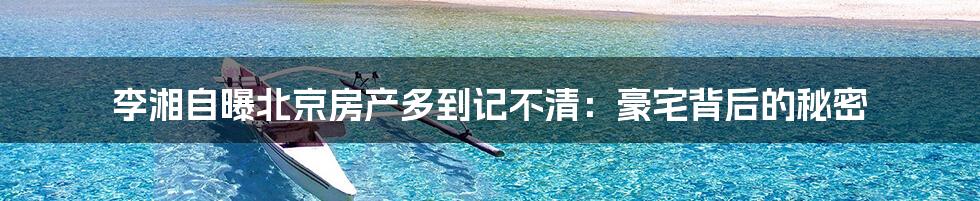 李湘自曝北京房产多到记不清：豪宅背后的秘密