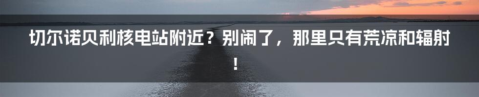 切尔诺贝利核电站附近?别闹了,那里只有荒凉和辐射!