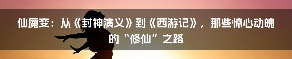 仙魔变:从《封神演义》到《西游记》,那些惊心动魄的“修仙”之路