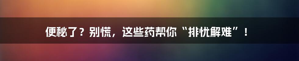 便秘了?别慌,这些药帮你“排忧解难”!