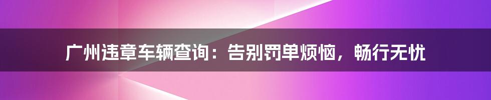 广州违章车辆查询:告别罚单烦恼,畅行无忧