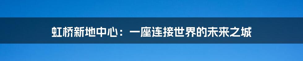 虹桥新地中心:一座连接世界的未来之城