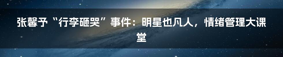 张馨予“行李砸哭”事件：明星也凡人，情绪管理大课堂
