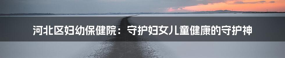 河北区妇幼保健院:守护妇女儿童健康的守护神