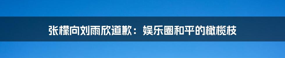 张檬向刘雨欣道歉:娱乐圈和平的橄榄枝