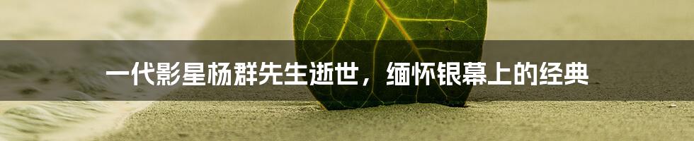 一代影星杨群先生逝世，缅怀银幕上的经典