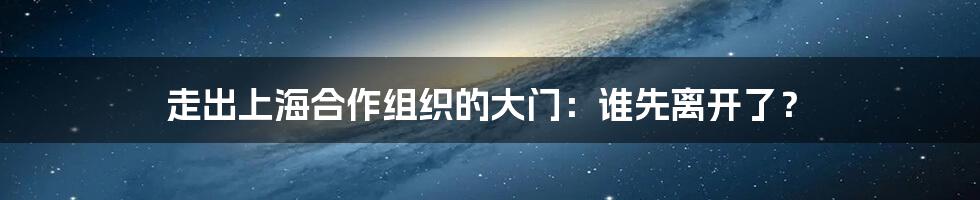 走出上海合作组织的大门:谁先离开了?