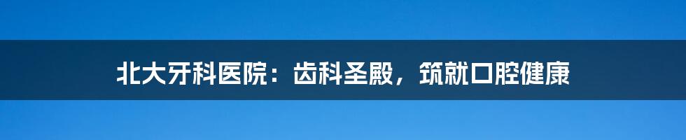 北大牙科医院:齿科圣殿,筑就口腔健康