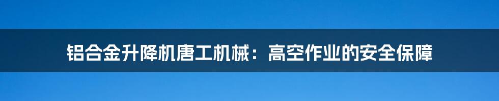 铝合金升降机唐工机械:高空作业的安全保障