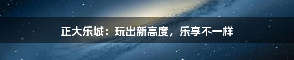 正大乐城:玩出新高度,乐享不一样