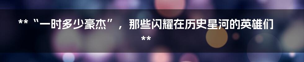 **“一时多少豪杰”,那些闪耀在历史星河的英雄们**