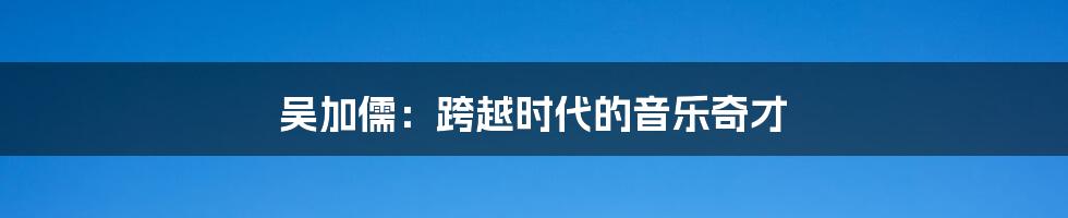 吴加儒:跨越时代的音乐奇才