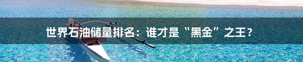 世界石油储量排名：谁才是“黑金”之王？