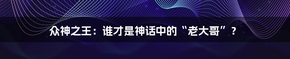 众神之王:谁才是神话中的“老大哥”?