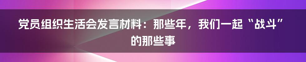 党员组织生活会发言材料：那些年，我们一起“战斗”的那些事