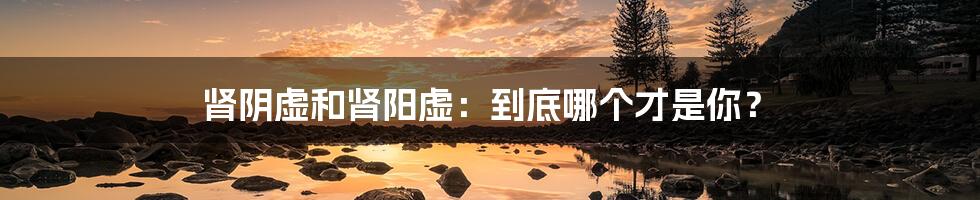 肾阴虚和肾阳虚:到底哪个才是你?