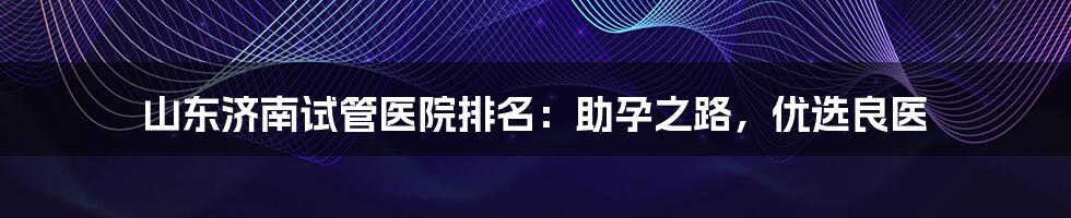 山东济南试管医院排名：助孕之路，优选良医