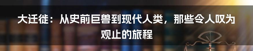 大迁徙:从史前巨兽到现代人类,那些令人叹为观止的旅程