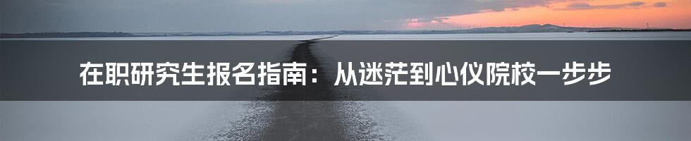在职研究生报名指南:从迷茫到心仪院校一步步