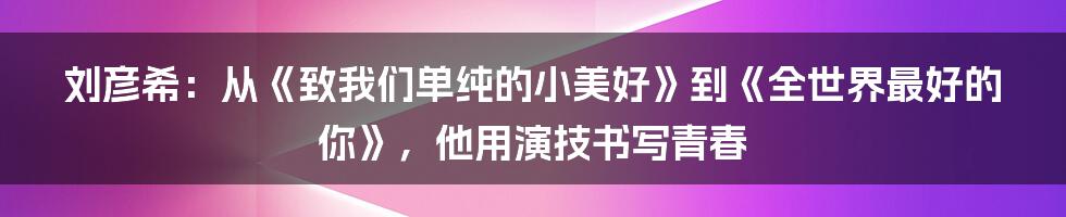刘彦希：从《致我们单纯的小美好》到《全世界最好的你》，他用演技书写青春