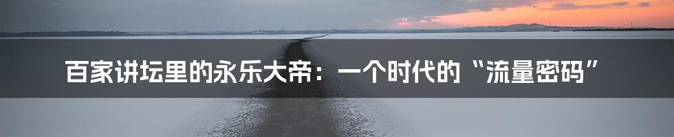 百家讲坛里的永乐大帝:一个时代的“流量密码”