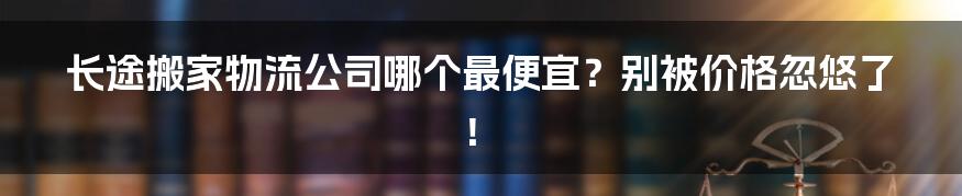 长途搬家物流公司哪个最便宜?别被价格忽悠了!