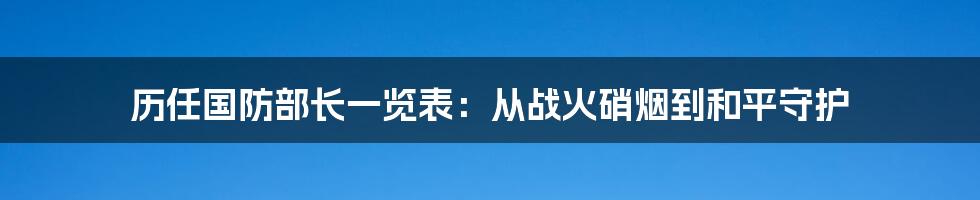 历任国防部长一览表:从战火硝烟到和平守护