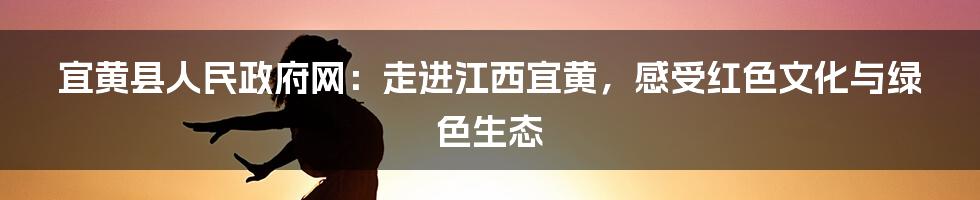 宜黄县人民政府网:走进江西宜黄,感受红色文化与绿色生态