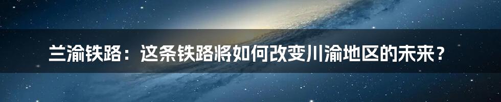 兰渝铁路:这条铁路将如何改变川渝地区的未来?