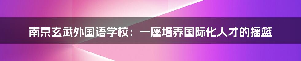 南京玄武外国语学校:一座培养国际化人才的摇篮