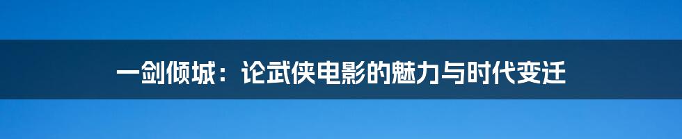 一剑倾城:论武侠电影的魅力与时代变迁