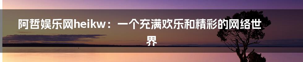阿哲娱乐网heikw:一个充满欢乐和精彩的网络世界