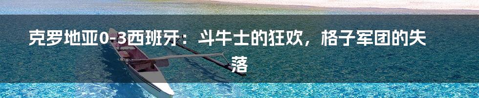 克罗地亚0-3西班牙：斗牛士的狂欢，格子军团的失落