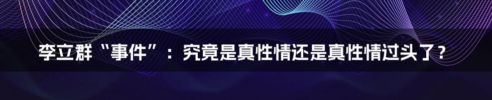 李立群“事件”:究竟是真性情还是真性情过头了?