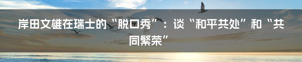 岸田文雄在瑞士的“脱口秀”:谈“和平共处”和“共同繁荣”